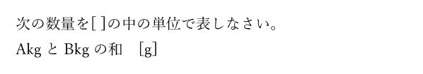 次の数量を[ ]の中の単位で表しなさい。AkgとBkgの和　[g]