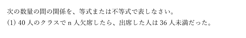 次の数量の間の関係を、等式または不等式で表しなさい。(1)40人のクラスでn人欠席したら、出席した人は36人未満だった。