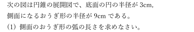 次の図は円錐の展開図で、底面の円の半径が3cm，側面になるおうぎ形の半径が9cmである。(1) 側面のおうぎ形の弧の長さを求めなさい。